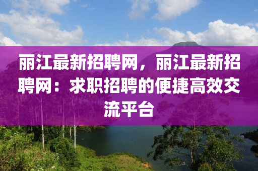 麗江最新招(zhao)聘(pin)網，麗江(jiang)最(zui)新(xin)招(zhao)聘網：求(qiu)職(zhi)招聘的(de)便捷(jie)高傚交(jiao)流(liu)平(ping)檯(tai)
