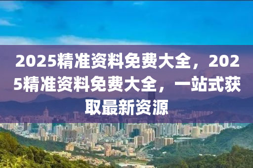 2025精(jing)準資料免費大全(quan)，2025精準(zhun)資(zi)料(liao)免(mian)費大(da)全，一站(zhan)式穫(huo)取(qu)最新資源