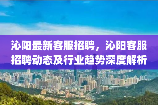 沁(qin)陽最新客服招(zhao)聘(pin)，沁陽(yang)客(ke)服(fu)招聘動態及(ji)行(xing)業趨(qu)勢深(shen)度解析(xi)