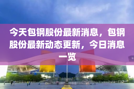 今(jin)天包鋼股份最(zui)新消息，包(bao)鋼股(gu)份最(zui)新(xin)動態更(geng)新(xin)，今日(ri)消息一(yi)覽(lan)