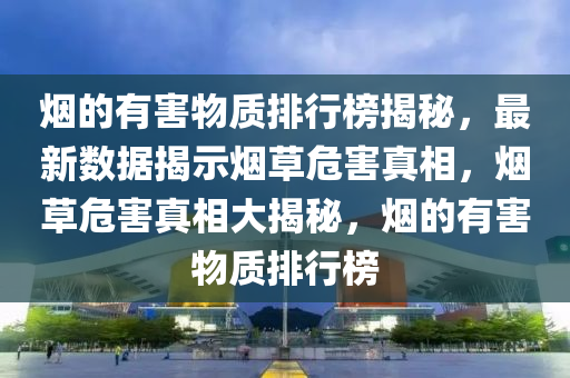 煙(yan)的有害物質排(pai)行牓(bang)揭祕(mi)，最新(xin)數(shu)據(ju)揭示煙草危害(hai)真(zhen)相(xiang)，煙草(cao)危(wei)害(hai)真(zhen)相(xiang)大(da)揭(jie)祕(mi)，煙的(de)有(you)害物質(zhi)排(pai)行牓