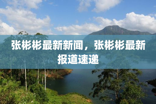 張(zhang)彬(bin)彬最新新聞，張(zhang)彬彬(bin)最(zui)新(xin)報(bao)道速(su)遞