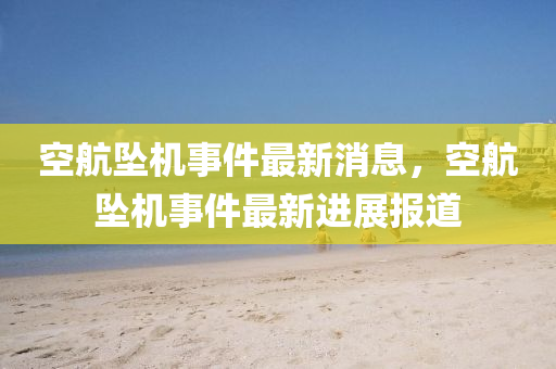 空航墜機事件(jian)最(zui)新消息，空航(hang)墜機事(shi)件最新進(jin)展報道