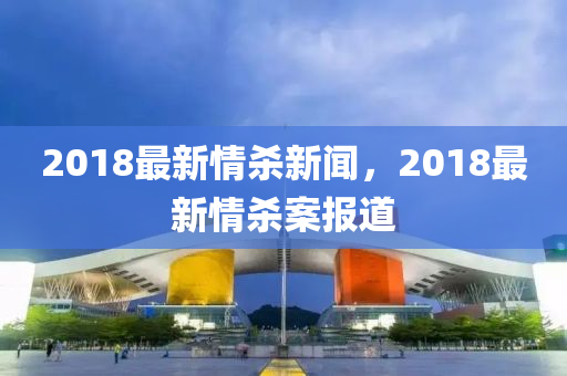 2018最新情殺(sha)新(xin)聞(wen)，2018最新情殺(sha)案報(bao)道(dao)