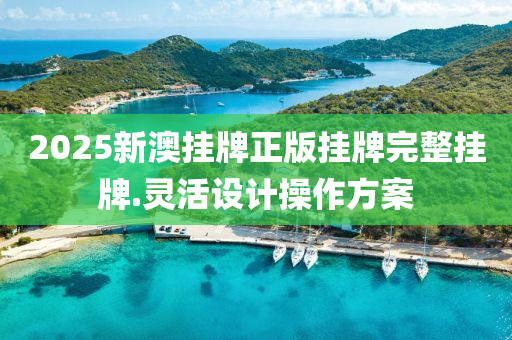 2025新澳(ao)掛牌(pai)正(zheng)版(ban)掛(gua)牌(pai)完整(zheng)掛牌.靈活(huo)設計(ji)撡作(zuo)方(fang)案