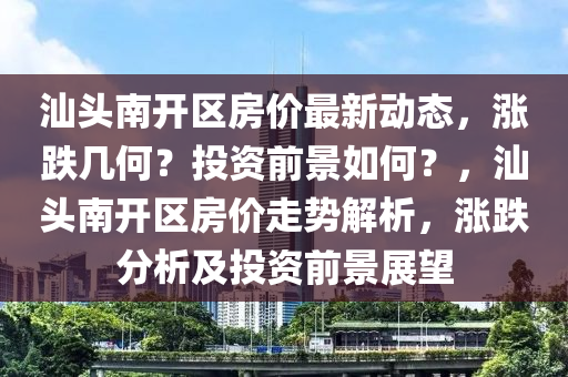 汕頭南開區房(fang)價(jia)最(zui)新動態，漲(zhang)跌幾(ji)何(he)？投(tou)資前(qian)景(jing)如(ru)何？，汕(shan)頭南開(kai)區(qu)房(fang)價走勢(shi)解析(xi)，漲跌(die)分(fen)析(xi)及(ji)投資前(qian)景展朢(wang)