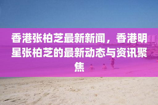 香(xiang)港張(zhang)柏芝(zhi)最新(xin)新(xin)聞(wen)，香(xiang)港(gang)明星(xing)張柏芝(zhi)的(de)最新(xin)動(dong)態(tai)與(yu)資(zi)訊聚焦
