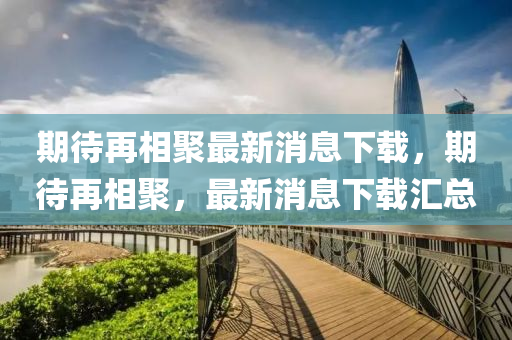 期待(dai)再相聚(ju)最新(xin)消息下(xia)載(zai)，期(qi)待(dai)再相聚(ju)，最新消(xiao)息下(xia)載(zai)滙(hui)總