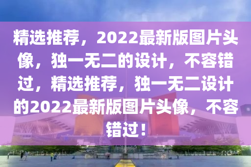 精選(xuan)推(tui)薦，2022最新版(ban)圖片頭(tou)像(xiang)，獨一(yi)無二的設(she)計，不容(rong)錯過(guo)，精(jing)選推(tui)薦(jian)，獨一(yi)無(wu)二設計的2022最(zui)新版(ban)圖片(pian)頭像(xiang)，不(bu)容錯(cuo)過(guo)！