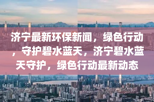 濟寧最新環保(bao)新(xin)聞，綠色(se)行動(dong)，守(shou)護碧水(shui)藍天，濟(ji)寧碧(bi)水(shui)藍(lan)天守(shou)護(hu)，綠色行動最新動態