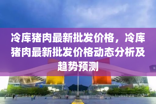 冷庫豬肉(rou)最新批髮價(jia)格(ge)，冷庫豬(zhu)肉最(zui)新(xin)批髮價格動(dong)態分析(xi)及趨(qu)勢(shi)預(yu)測(ce)