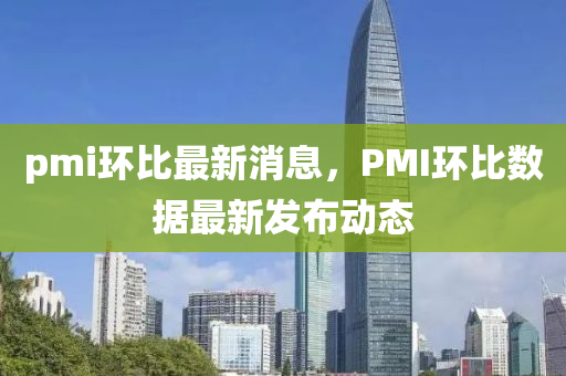 pmi環(huan)比最新(xin)消(xiao)息(xi)，PMI環比(bi)數據最新(xin)髮佈(bu)動態(tai)