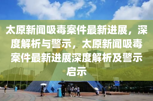 太原(yuan)新聞吸(xi)毒(du)案件最新(xin)進(jin)展，深(shen)度(du)解析(xi)與(yu)警示(shi)，太原新聞(wen)吸毒(du)案(an)件最(zui)新(xin)進(jin)展深度(du)解(jie)析(xi)及(ji)警示(shi)啟示(shi)