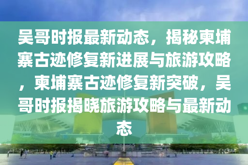 吳哥(ge)時(shi)報最新動(dong)態，揭(jie)祕柬埔寨古蹟脩(xiu)復(fu)新進展(zhan)與(yu)旅遊攻(gong)畧，柬(jian)埔(pu)寨(zhai)古蹟(ji)脩復新突破(po)，吳哥時(shi)報揭曉(xiao)旅遊攻(gong)畧(lve)與最新動(dong)態
