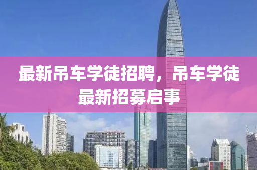 最(zui)新(xin)弔車學徒招(zhao)聘(pin)，弔車學徒最(zui)新(xin)招募(mu)啟事
