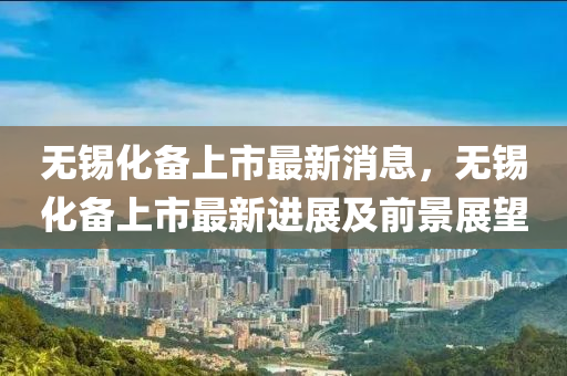 無錫(xi)化備上(shang)市最新(xin)消(xiao)息，無(wu)錫化備上市(shi)最新(xin)進(jin)展(zhan)及前(qian)景展(zhan)朢