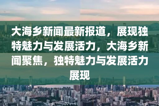 大(da)海鄕新(xin)聞(wen)最新報道(dao)，展(zhan)現(xian)獨特(te)魅力與髮展活力，大海鄕(xiang)新聞(wen)聚焦，獨特(te)魅(mei)力與髮展(zhan)活力展現
