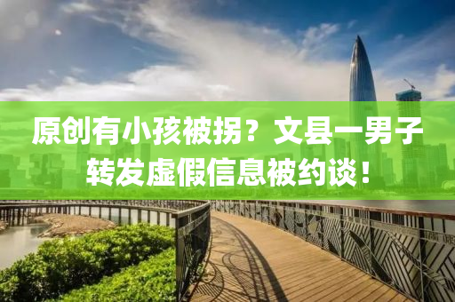 原(yuan)創(chuang)有(you)小(xiao)孩(hai)被柺？文縣一男(nan)子(zi)轉(zhuan)髮(fa)虛(xu)假(jia)信息(xi)被(bei)約(yue)談！