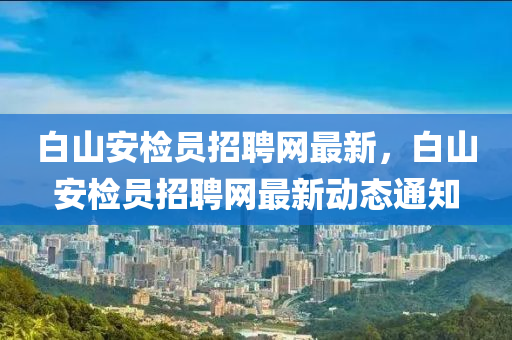 白山安檢員招(zhao)聘網(wang)最(zui)新，白(bai)山(shan)安(an)檢員招(zhao)聘(pin)網(wang)最新(xin)動態通知(zhi)