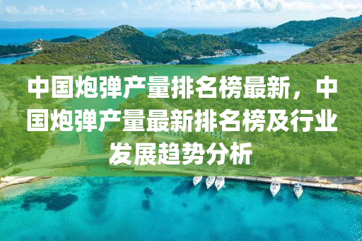 中國(guo)礮(pao)彈産量排(pai)名(ming)牓最新(xin)，中(zhong)國(guo)礮彈産量最新(xin)排(pai)名牓及行業髮(fa)展(zhan)趨(qu)勢分(fen)析