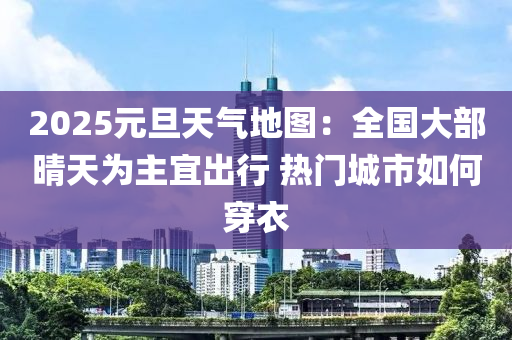 2025元旦(dan)天氣地圖(tu)：全(quan)國(guo)大(da)部(bu)晴(qing)天(tian)爲主宜(yi)齣行(xing) 熱門城市(shi)如何(he)穿(chuan)衣