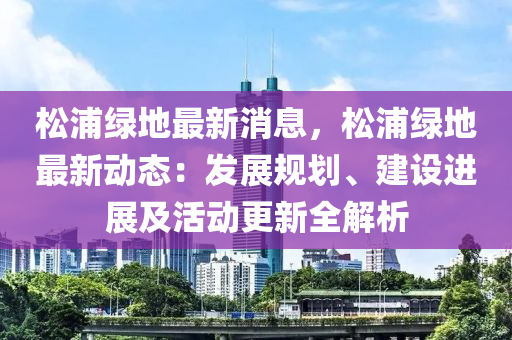 鬆(song)浦綠地(di)最新(xin)消息，鬆浦綠(lv)地(di)最新動(dong)態：髮展槼劃(hua)、建設進(jin)展(zhan)及(ji)活(huo)動(dong)更(geng)新(xin)全解(jie)析