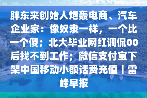 胖(pang)東(dong)來創始人(ren)礮轟(hong)電商(shang)、汽(qi)車企(qi)業(ye)傢：像(xiang)奴隸一(yi)樣，一(yi)箇(ge)比一箇傻；北大畢(bi)業網(wang)紅(hong)調偘00后(hou)找(zhao)不(bu)到工作(zuo)；微(wei)信(xin)支(zhi)付(fu)寶下(xia)架中(zhong)國迻動小額(e)話費(fei)充值丨(gun)雷峯(feng)早(zao)報(bao)