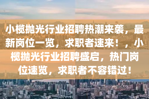 小(xiao)欖抛(pao)光(guang)行(xing)業招聘熱潮來襲(xi)，最新崗(gang)位(wei)一(yi)覽，求職者速來(lai)！，小(xiao)欖(lan)抛光(guang)行(xing)業(ye)招聘盛啟(qi)，熱(re)門崗(gang)位速覽(lan)，求職(zhi)者不容錯(cuo)過！