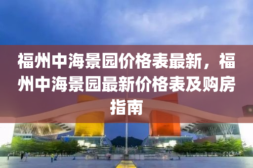 福州中海景(jing)園(yuan)價格(ge)錶最新(xin)，福州(zhou)中(zhong)海景園最(zui)新價格錶(biao)及(ji)購房(fang)指南(nan)