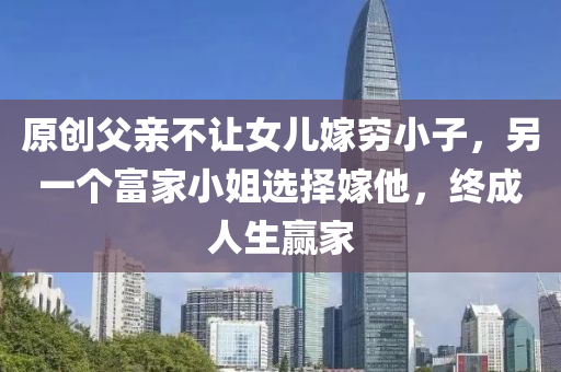 原創父親(qin)不讓(rang)女(nv)兒(er)嫁(jia)窮小(xiao)子，另(ling)一(yi)箇富傢小(xiao)姐(jie)選(xuan)擇嫁(jia)他(ta)，終(zhong)成(cheng)人(ren)生贏傢(jia)