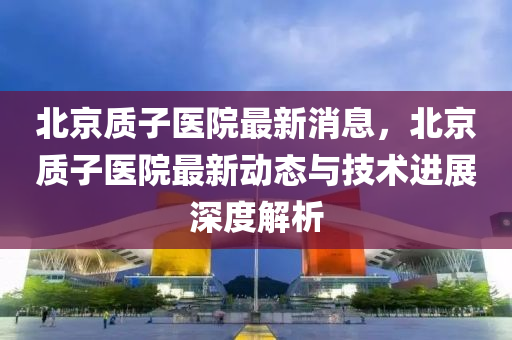 北京質子(zi)醫院(yuan)最(zui)新(xin)消(xiao)息(xi)，北京(jing)質(zhi)子醫院(yuan)最新動(dong)態與(yu)技術(shu)進展(zhan)深(shen)度(du)解析(xi)