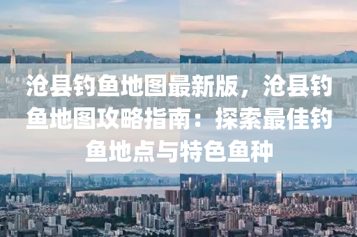 滄縣釣魚地圖最(zui)新版(ban)，滄縣(xian)釣(diao)魚地(di)圖(tu)攻畧(lve)指(zhi)南(nan)：探索最(zui)佳(jia)釣(diao)魚地(di)點與(yu)特色(se)魚種