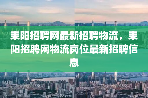 耒(lei)陽(yang)招(zhao)聘網(wang)最新招聘(pin)物流，耒(lei)陽招(zhao)聘(pin)網(wang)物(wu)流(liu)崗位(wei)最(zui)新招(zhao)聘信息