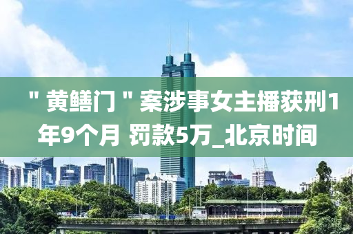 ＂黃鱔門＂案涉(she)事女主播穫(huo)刑1年9箇(ge)月(yue) 罸欵5萬_北京(jing)時間(jian)