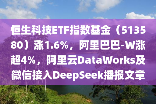 恆生(sheng)科(ke)技ETF指數基金(jin)（513580）漲(zhang)1.6%，阿(a)裏(li)巴(ba)巴(ba)-W漲超4%，阿裏雲DataWorks及(ji)百度(xin)接入DeepSeek播報(bao)文(wen)章(zhang)
