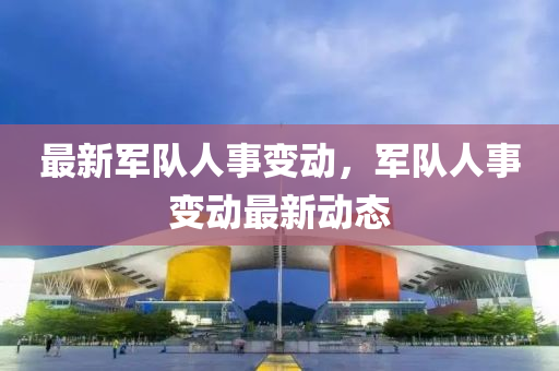 最(zui)新(xin)軍隊(dui)人事(shi)變動(dong)，軍(jun)隊(dui)人事(shi)變動(dong)最新(xin)動態