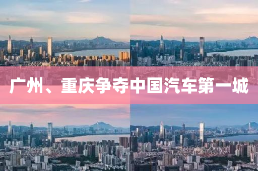 廣(guang)州、重慶爭(zheng)奪(duo)中(zhong)國(guo)汽車第(di)一城