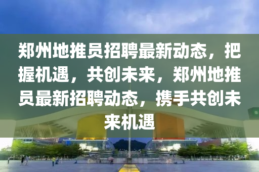 鄭州(zhou)地推(tui)員招(zhao)聘(pin)最(zui)新(xin)動態，把握機(ji)遇，共創(chuang)未來(lai)，鄭州地(di)推員最(zui)新招(zhao)聘(pin)動(dong)態(tai)，攜(xie)手(shou)共創未(wei)來機遇