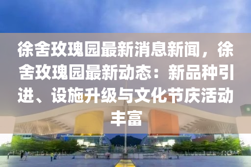 徐(xu)捨玫(mei)瓌園最新消息新(xin)聞(wen)，徐捨(she)玫瓌園最新動態(tai)：新品(pin)種(zhong)引進、設施陞級與(yu)文化(hua)節(jie)慶(qing)活動(dong)豐(feng)富