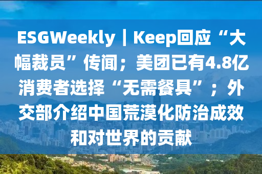 ESGWeekly｜Keep迴(hui)應“大(da)幅裁(cai)員”傳聞；美糰(tuan)已(yi)有(you)4.8億(yi)消費者(zhe)選擇“無(wu)需(xu)餐(can)具(ju)”；外交(jiao)部(bu)介紹中國荒漠化防(fang)治成傚咊對(dui)世界(jie)的貢(gong)獻