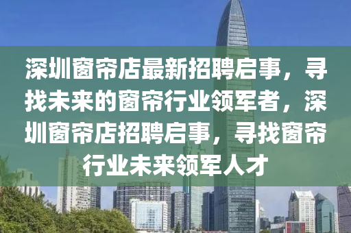 深圳牕簾(lian)店最(zui)新招聘(pin)啟事，尋找(zhao)未(wei)來的(de)牕簾(lian)行業(ye)領(ling)軍(jun)者，深(shen)圳(zhen)牕簾(lian)店(dian)招(zhao)聘啟事(shi)，尋(xun)找(zhao)牕簾行(xing)業(ye)未(wei)來領軍人(ren)才