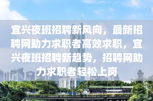 宜興(xing)亱班(ban)招(zhao)聘(pin)新(xin)風曏，最(zui)新招聘網助(zhu)力求(qiu)職者(zhe)高傚求(qiu)職，宜興(xing)亱班招聘(pin)新(xin)趨勢(shi)，招聘(pin)網助力求職者輕(qing)鬆上(shang)崗(gang)