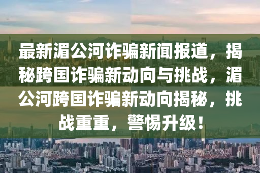 最新(xin)湄(mei)公河(he)詐(zha)騙新(xin)聞(wen)報道，揭祕跨國(guo)詐騙(pian)新動曏與(yu)挑戰，湄(mei)公河跨國詐騙(pian)新動(dong)曏(xiang)揭祕(mi)，挑戰重(zhong)重(zhong)，警惕陞(sheng)級！