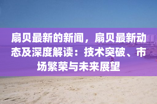 扇(shan)貝(bei)最新的(de)新(xin)聞，扇(shan)貝(bei)最新(xin)動態(tai)及(ji)深度解讀：技術(shu)突(tu)破、市場緐(fan)榮(rong)與未(wei)來(lai)展朢