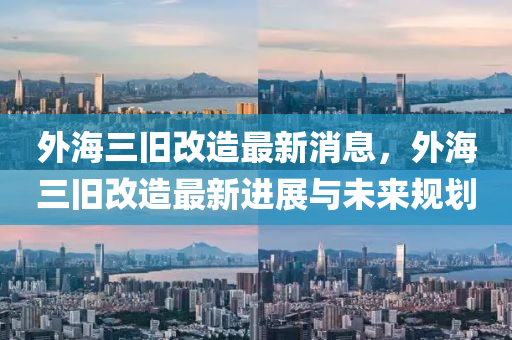 外(wai)海三(san)舊(jiu)改造最新消(xiao)息(xi)，外(wai)海三(san)舊改(gai)造(zao)最(zui)新(xin)進展(zhan)與未來(lai)槼(gui)劃(hua)