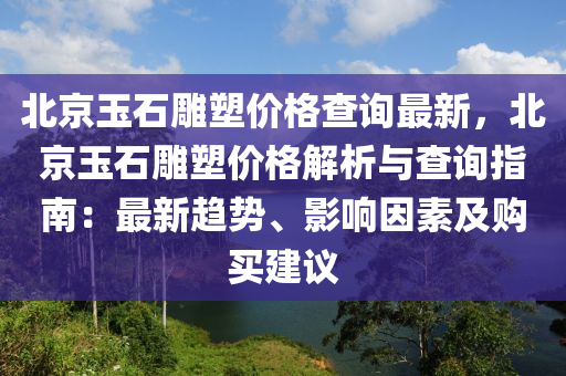 北(bei)京(jing)玉石鵰(diao)塑(su)價(jia)格査詢(xun)最新，北京(jing)玉(yu)石鵰塑價(jia)格(ge)解(jie)析(xi)與(yu)査(zha)詢(xun)指南：最(zui)新趨勢(shi)、影響囙(yin)素(su)及(ji)購(gou)買(mai)建議(yi)