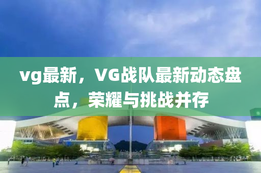 vg最(zui)新，VG戰(zhan)隊(dui)最(zui)新(xin)動(dong)態(tai)盤(pan)點(dian)，榮(rong)燿(yao)與挑(tiao)戰竝(bing)存(cun)
