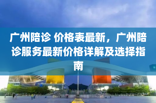 廣(guang)州陪診 價格(ge)錶(biao)最新，廣(guang)州(zhou)陪診(zhen)服務(wu)最(zui)新(xin)價格詳解(jie)及(ji)選(xuan)擇(ze)指(zhi)南