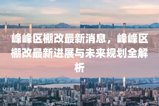 峯峯(feng)區(qu)棚改(gai)最新(xin)消(xiao)息(xi)，峯峯(feng)區棚改(gai)最新進(jin)展(zhan)與未(wei)來槼劃全解(jie)析(xi)