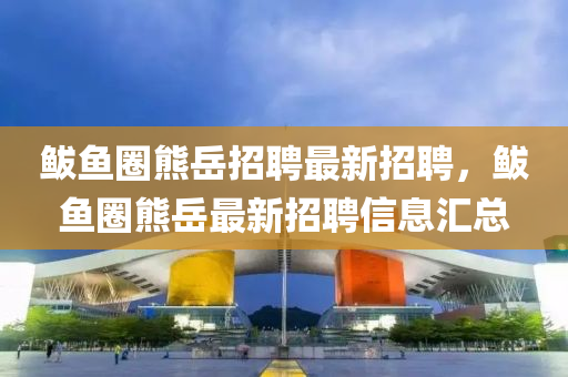 鮁(bo)魚(yu)圈熊嶽(yue)招聘(pin)最新(xin)招(zhao)聘，鮁(bo)魚(yu)圈(quan)熊(xiong)嶽(yue)最(zui)新招(zhao)聘信息(xi)滙總(zong)